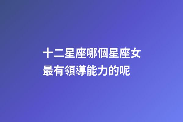 十二星座哪個星座女最有領導能力的呢-第1張-星座運勢-玄機派