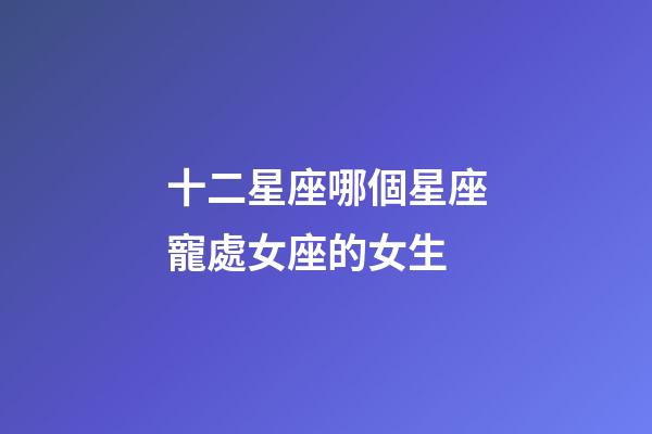 十二星座哪個星座寵處女座的女生-第1張-星座運勢-玄機派