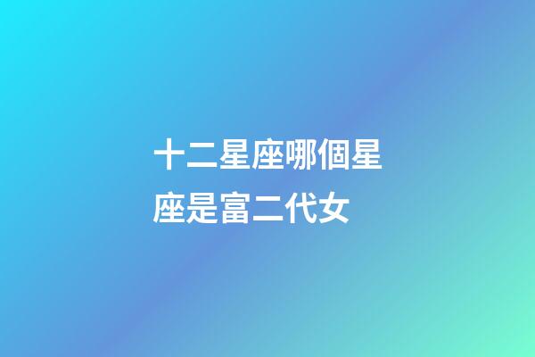 十二星座哪個星座是富二代女-第1張-星座運勢-玄機派
