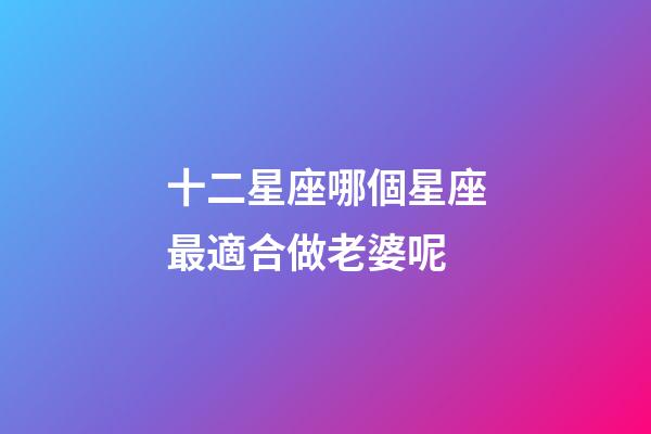 十二星座哪個星座最適合做老婆呢-第1張-星座運勢-玄機派