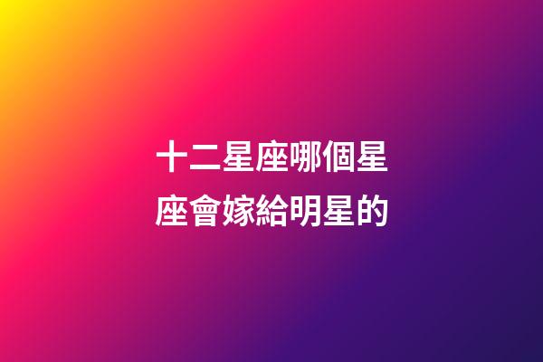 十二星座哪個星座會嫁給明星的-第1張-星座運勢-玄機派