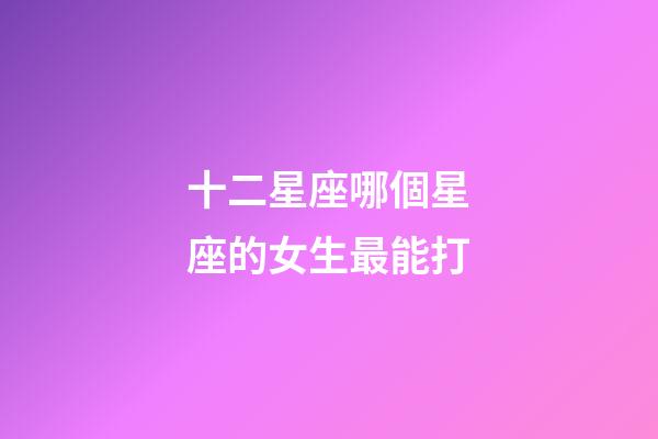 十二星座哪個星座的女生最能打-第1張-星座運勢-玄機派