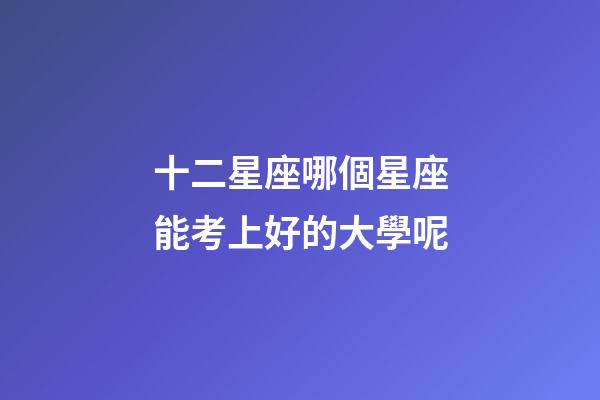 十二星座哪個星座能考上好的大學呢-第1張-星座運勢-玄機派