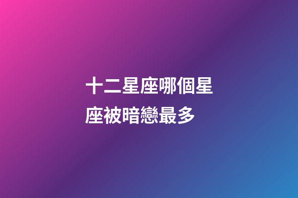 十二星座哪個星座被暗戀最多-第1張-星座運勢-玄機派