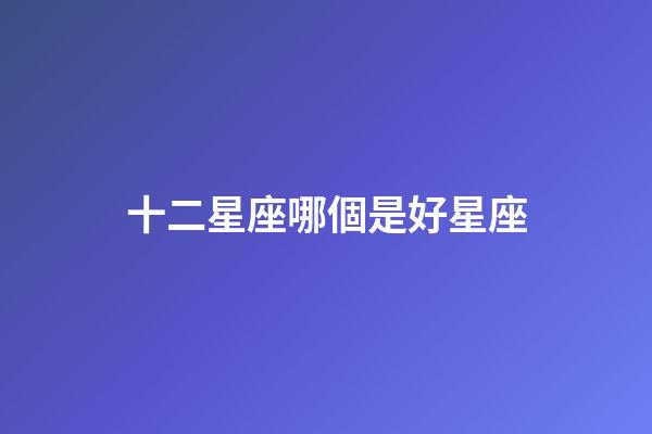十二星座哪個是好星座-第1張-星座運勢-玄機派