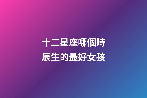 十二星座哪個時辰生的最好女孩-第1張-星座運勢-玄機派