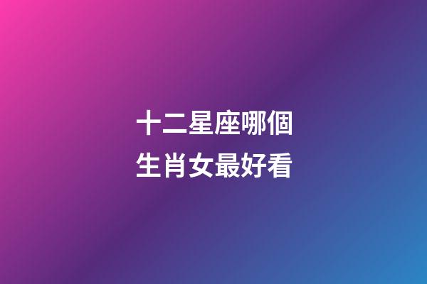 十二星座哪個生肖女最好看-第1張-星座運勢-玄機派