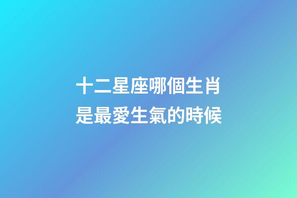 十二星座哪個生肖是最愛生氣的時候-第1張-星座運勢-玄機派