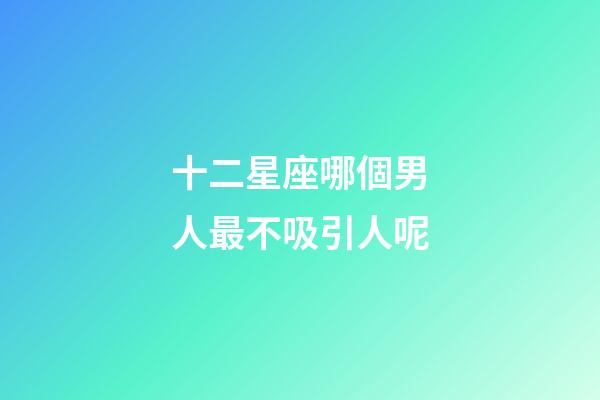 十二星座哪個男人最不吸引人呢-第1張-星座運勢-玄機派