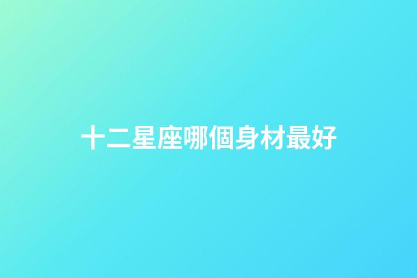 十二星座哪個身材最好-第1張-星座運勢-玄機派