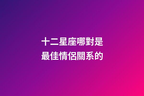 十二星座哪對是最佳情侶關系的-第1張-星座運勢-玄機派