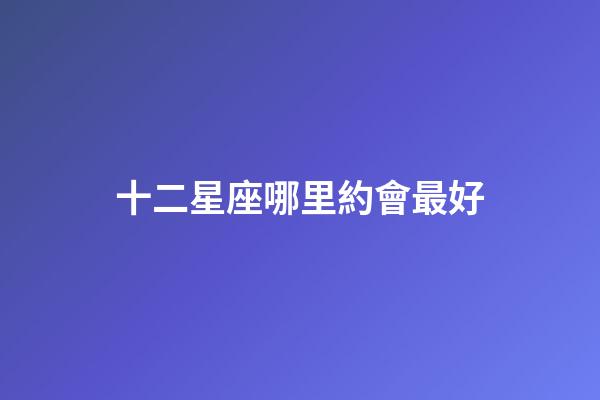 十二星座哪里約會最好-第1張-星座運勢-玄機派