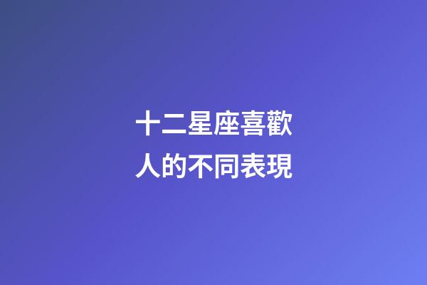 十二星座喜歡人的不同表現-第1張-星座運勢-玄機派