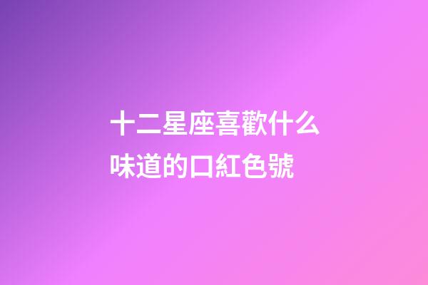 十二星座喜歡什么味道的口紅色號-第1張-星座運勢-玄機派