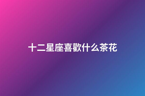 十二星座喜歡什么茶花