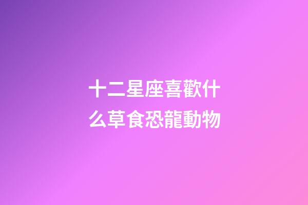 十二星座喜歡什么草食恐龍動物-第1張-星座運勢-玄機派
