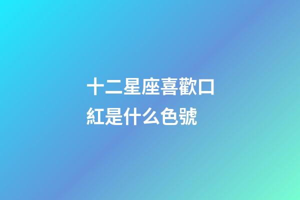 十二星座喜歡口紅是什么色號-第1張-星座運勢-玄機派