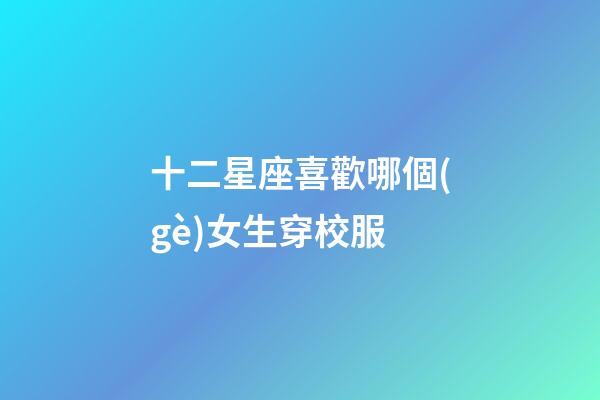 十二星座喜歡哪個(gè)女生穿校服-第1張-星座運(yùn)勢(shì)-玄機(jī)派