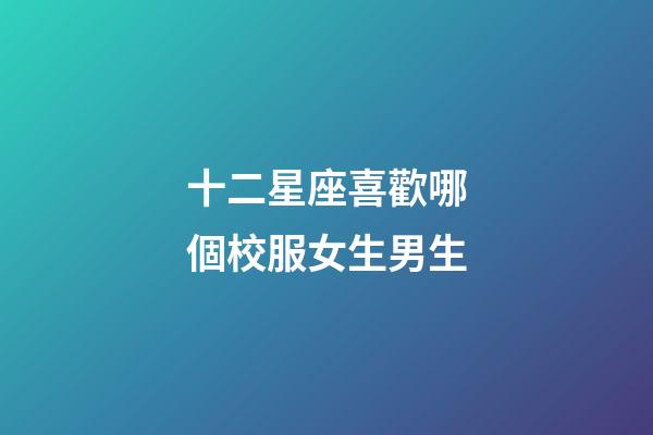 十二星座喜歡哪個校服女生男生-第1張-星座運勢-玄機派