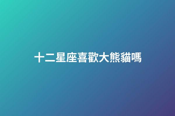 十二星座喜歡大熊貓嗎-第1張-星座運勢-玄機派