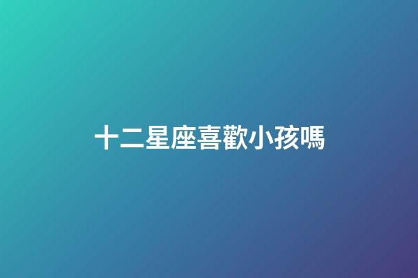 十二星座喜歡小孩嗎-第1張-星座運(yùn)勢-玄機(jī)派