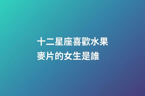 十二星座喜歡水果麥片的女生是誰