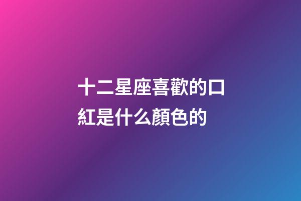 十二星座喜歡的口紅是什么顏色的-第1張-星座運勢-玄機派