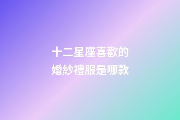 十二星座喜歡的婚紗禮服是哪款