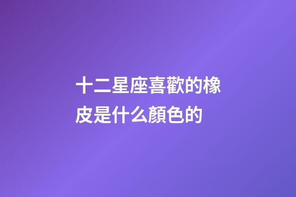 十二星座喜歡的橡皮是什么顏色的
