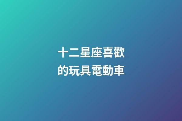 十二星座喜歡的玩具電動車-第1張-星座運勢-玄機派