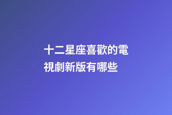 十二星座喜歡的電視劇新版有哪些