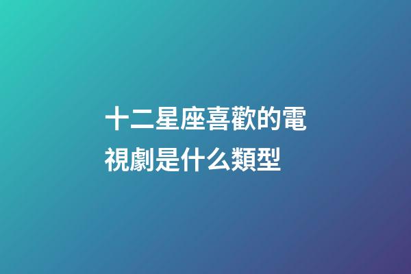 十二星座喜歡的電視劇是什么類型-第1張-星座運勢-玄機派
