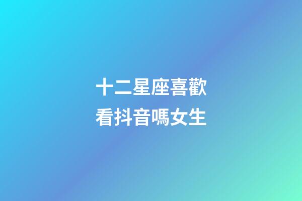 十二星座喜歡看抖音嗎女生-第1張-星座運勢-玄機派