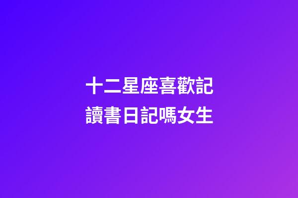 十二星座喜歡記讀書日記嗎女生-第1張-星座運勢-玄機派