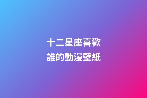 十二星座喜歡誰的動漫壁紙-第1張-星座運勢-玄機派