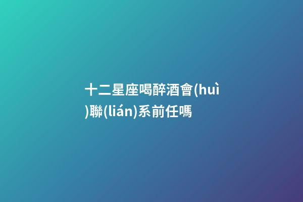 十二星座喝醉酒會(huì)聯(lián)系前任嗎-第1張-星座運(yùn)勢(shì)-玄機(jī)派
