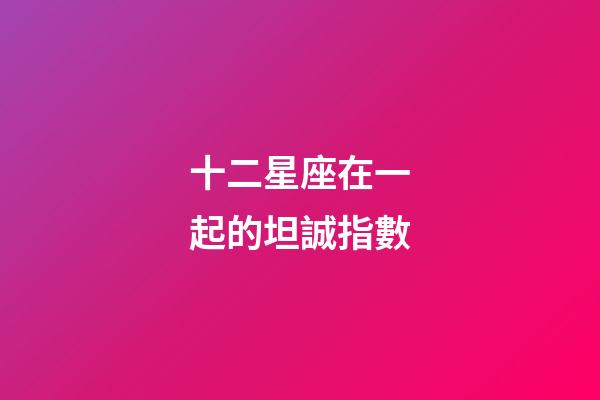 十二星座在一起的坦誠指數-第1張-星座運勢-玄機派