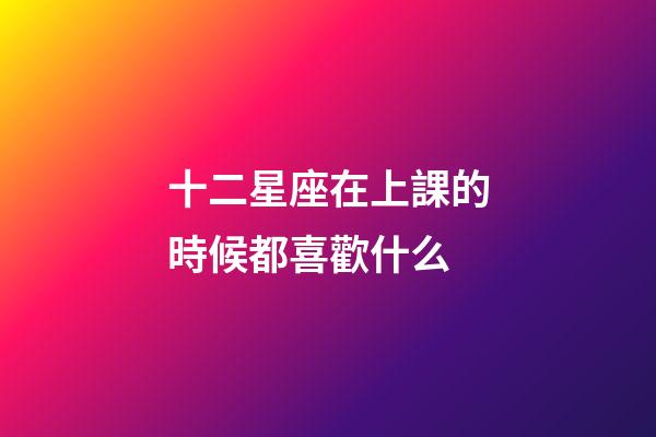 十二星座在上課的時候都喜歡什么-第1張-星座運勢-玄機派