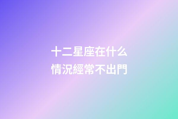 十二星座在什么情況經常不出門-第1張-星座運勢-玄機派