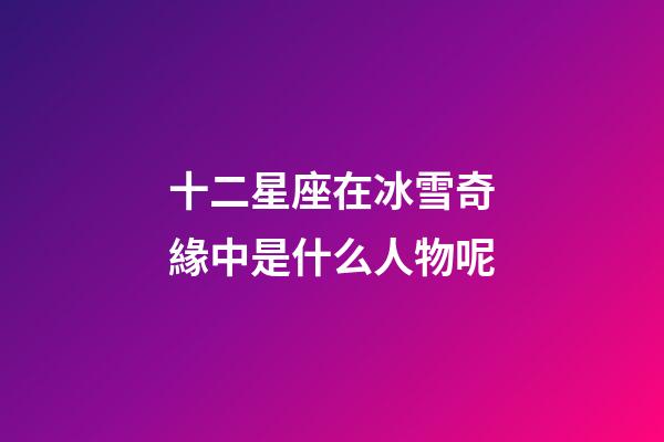 十二星座在冰雪奇緣中是什么人物呢