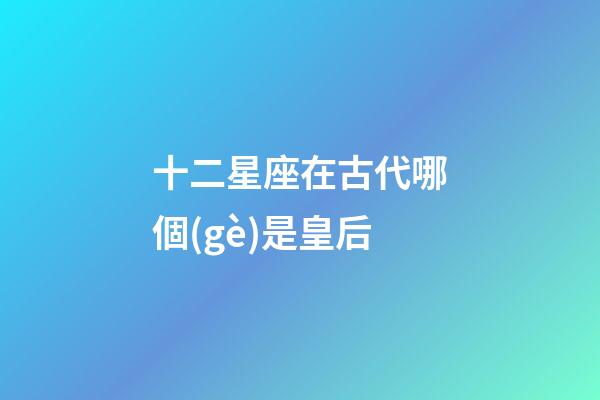 十二星座在古代哪個(gè)是皇后-第1張-星座運(yùn)勢-玄機(jī)派