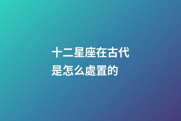 十二星座在古代是怎么處置的-第1張-星座運勢-玄機派