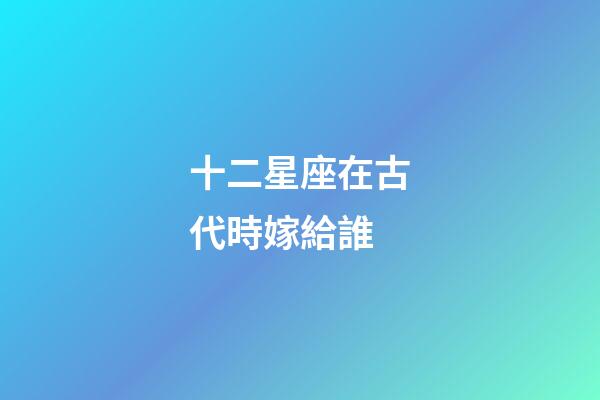 十二星座在古代時嫁給誰-第1張-星座運勢-玄機派