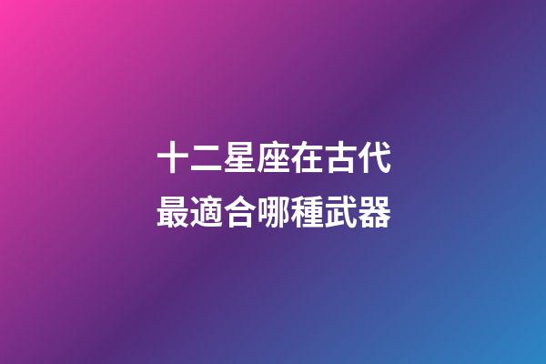 十二星座在古代最適合哪種武器-第1張-星座運勢-玄機派