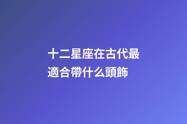 十二星座在古代最適合帶什么頭飾-第1張-星座運勢-玄機派