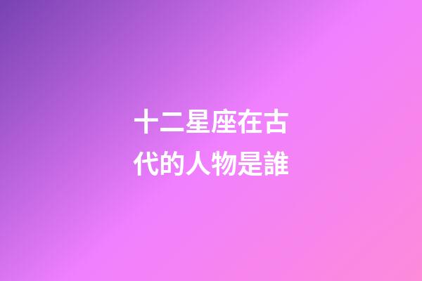 十二星座在古代的人物是誰-第1張-星座運勢-玄機派