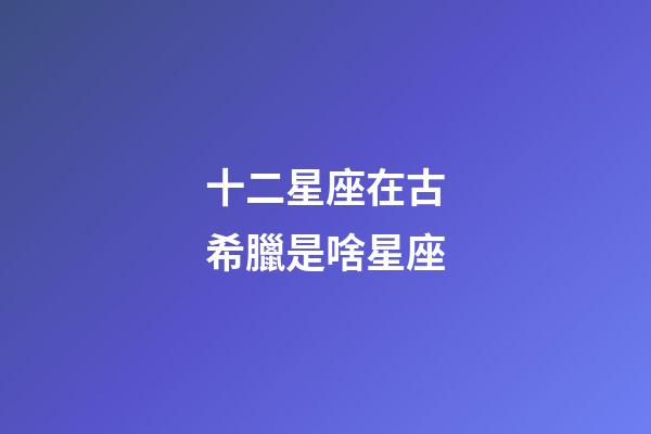十二星座在古希臘是啥星座-第1張-星座運勢-玄機派