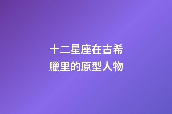 十二星座在古希臘里的原型人物-第1張-星座運勢-玄機派