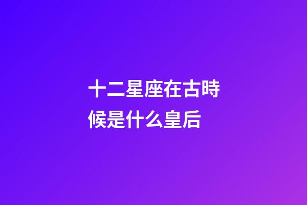 十二星座在古時候是什么皇后-第1張-星座運勢-玄機派