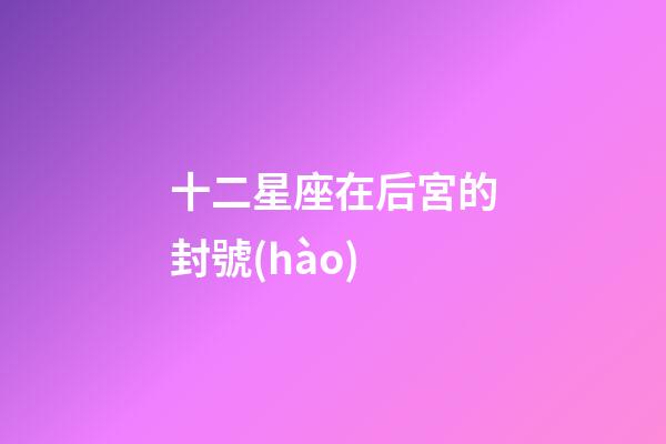 十二星座在后宮的封號(hào)-第1張-星座運(yùn)勢(shì)-玄機(jī)派